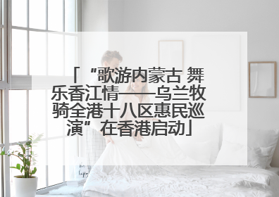 “歌游内蒙古 舞乐香江情——乌兰牧骑全港十八区惠民巡演”在香港启动